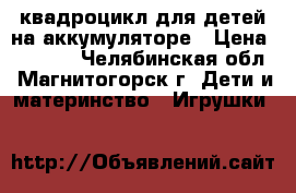 квадроцикл для детей на аккумуляторе › Цена ­ 7 500 - Челябинская обл., Магнитогорск г. Дети и материнство » Игрушки   